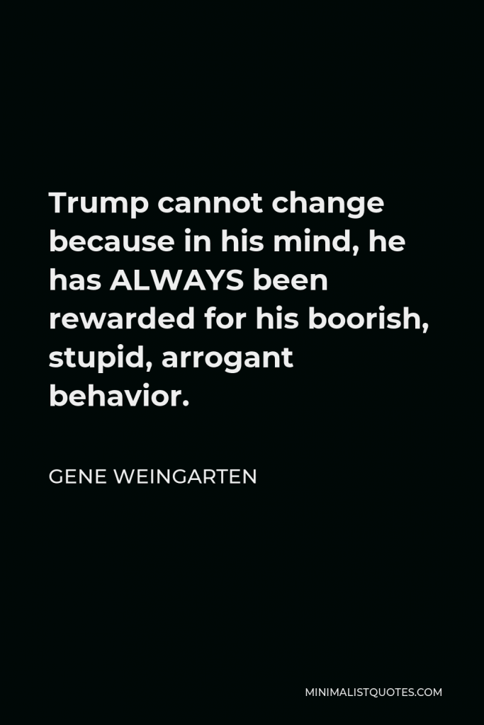 Gene Weingarten Quote - Trump cannot change because in his mind, he has ALWAYS been rewarded for his boorish, stupid, arrogant behavior.