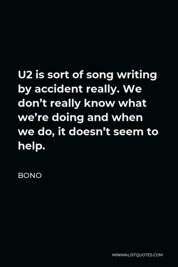 Bono Quote - U2 is sort of song writing by accident really. We don’t really know what we’re doing and when we do, it doesn’t seem to help.