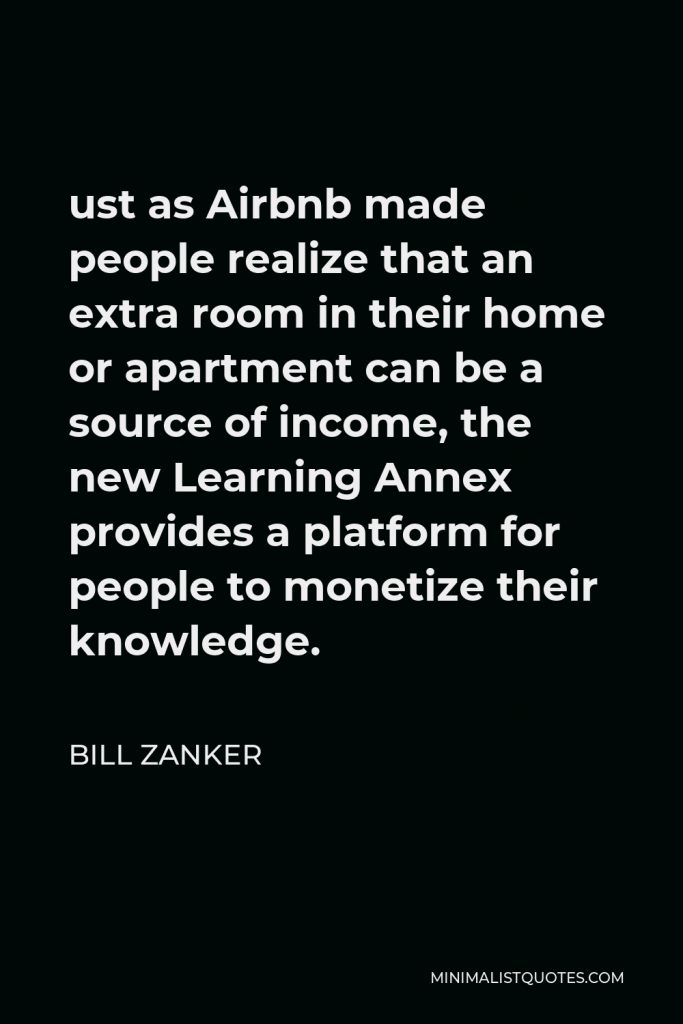 Bill Zanker Quote - ust as Airbnb made people realize that an extra room in their home or apartment can be a source of income, the new Learning Annex provides a platform for people to monetize their knowledge.
