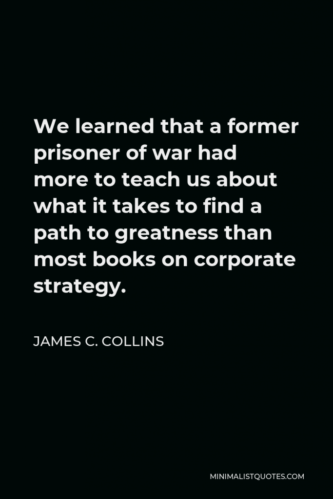 James C. Collins Quote - We learned that a former prisoner of war had more to teach us about what it takes to find a path to greatness than most books on corporate strategy.