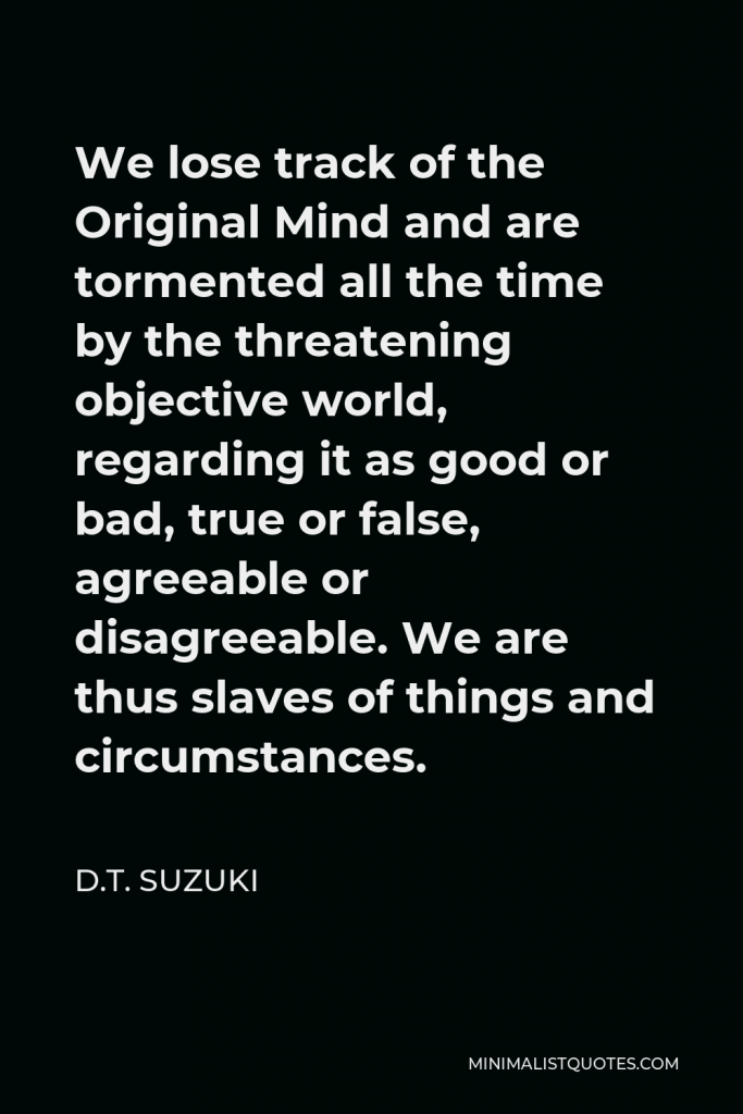 D.T. Suzuki Quote - We lose track of the Original Mind and are tormented all the time by the threatening objective world, regarding it as good or bad, true or false, agreeable or disagreeable. We are thus slaves of things and circumstances.