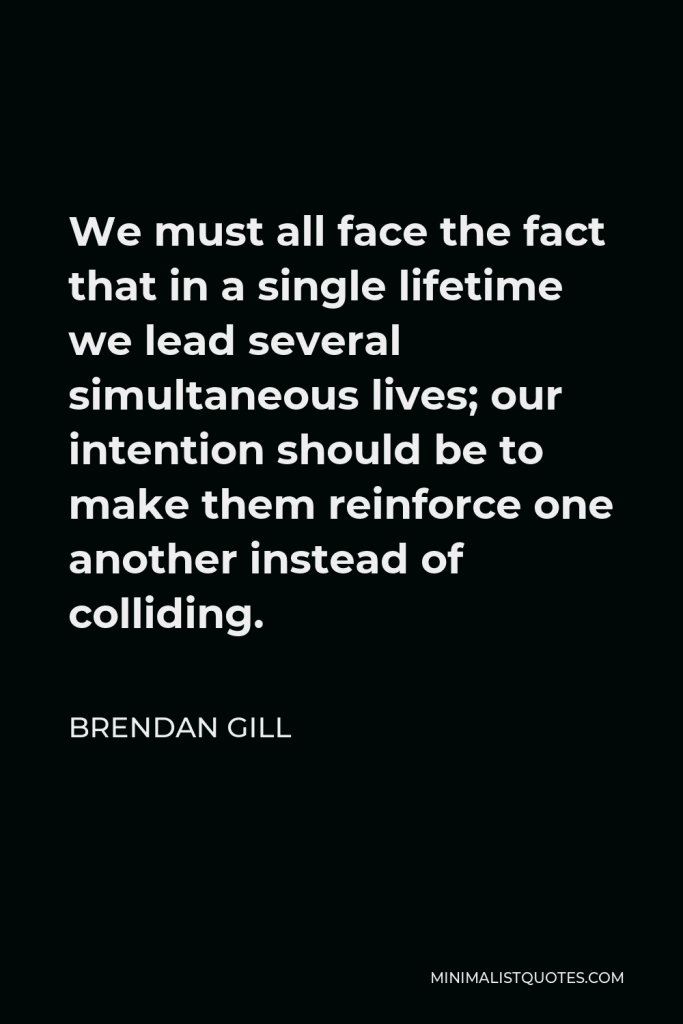 Brendan Gill Quote - We must all face the fact that in a single lifetime we lead several simultaneous lives; our intention should be to make them reinforce one another instead of colliding.