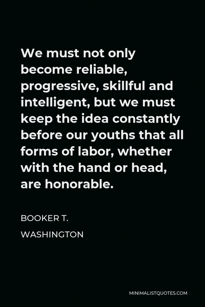 Booker T. Washington Quote - We must not only become reliable, progressive, skillful and intelligent, but we must keep the idea constantly before our youths that all forms of labor, whether with the hand or head, are honorable.