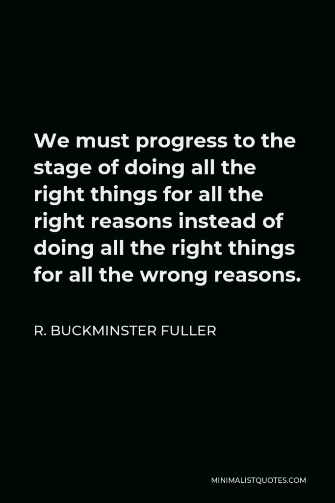 R. Buckminster Fuller Quote - We must progress to the stage of doing all the right things for all the right reasons instead of doing all the right things for all the wrong reasons.