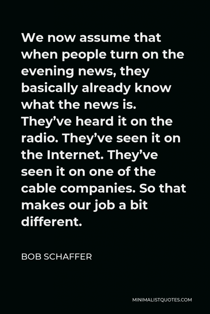 Bob Schaffer Quote - We now assume that when people turn on the evening news, they basically already know what the news is. They’ve heard it on the radio. They’ve seen it on the Internet. They’ve seen it on one of the cable companies. So that makes our job a bit different.