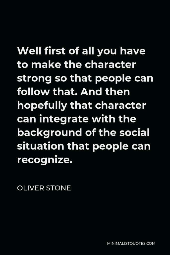 Oliver Stone Quote - Well first of all you have to make the character strong so that people can follow that. And then hopefully that character can integrate with the background of the social situation that people can recognize.