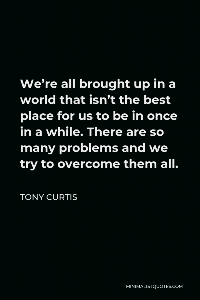 Tony Curtis Quote - We’re all brought up in a world that isn’t the best place for us to be in once in a while. There are so many problems and we try to overcome them all.