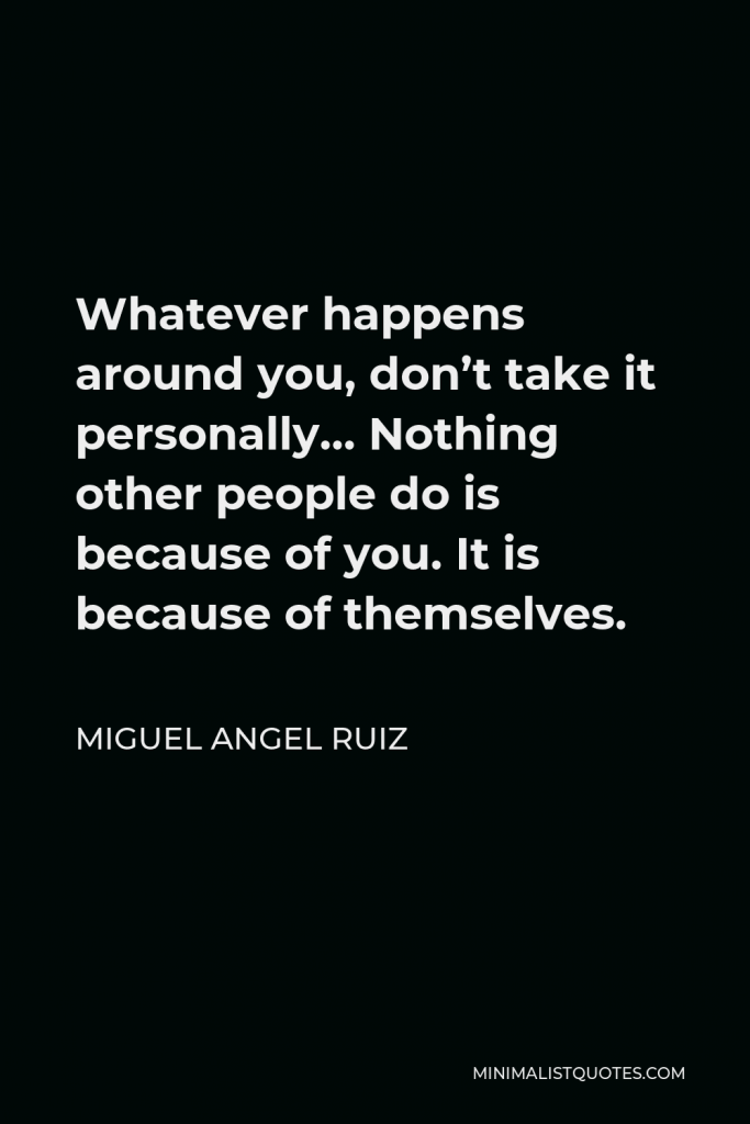 Miguel Angel Ruiz Quote - Whatever happens around you, don’t take it personally… Nothing other people do is because of you. It is because of themselves.
