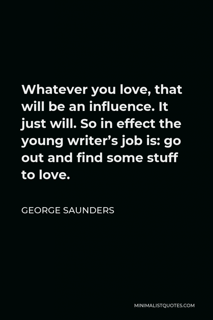 George Saunders Quote - Whatever you love, that will be an influence. It just will. So in effect the young writer’s job is: go out and find some stuff to love.