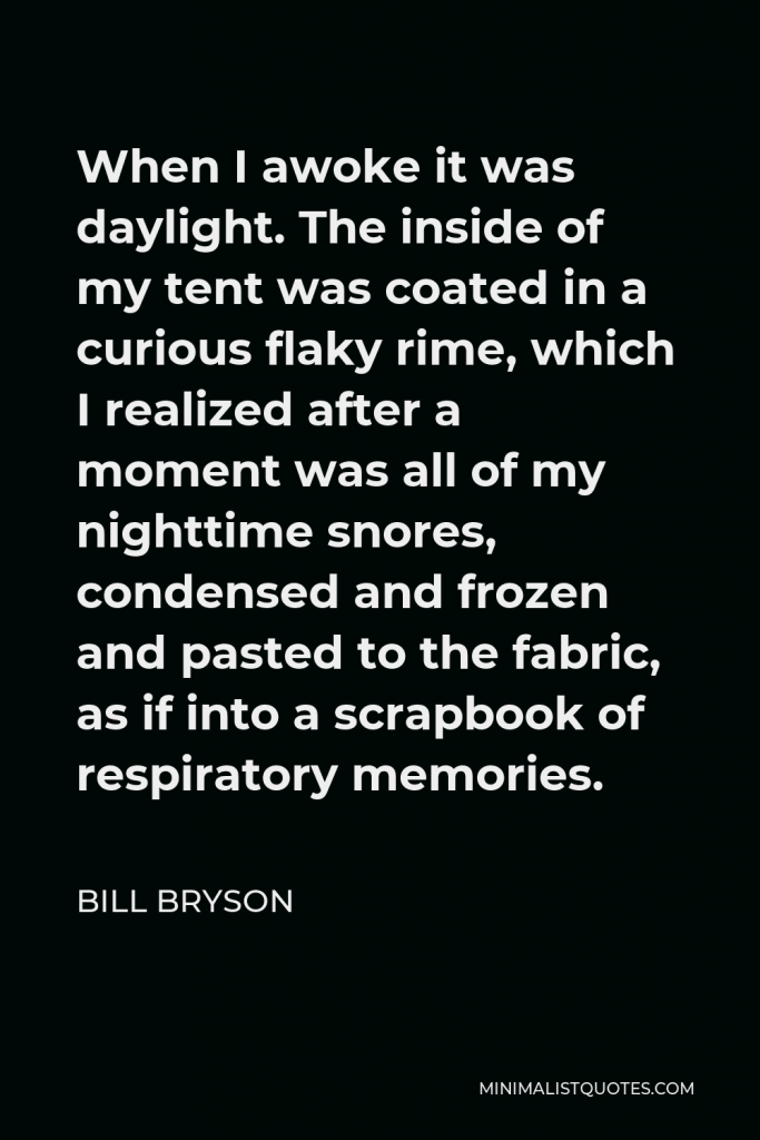 Bill Bryson Quote - When I awoke it was daylight. The inside of my tent was coated in a curious flaky rime, which I realized after a moment was all of my nighttime snores, condensed and frozen and pasted to the fabric, as if into a scrapbook of respiratory memories.