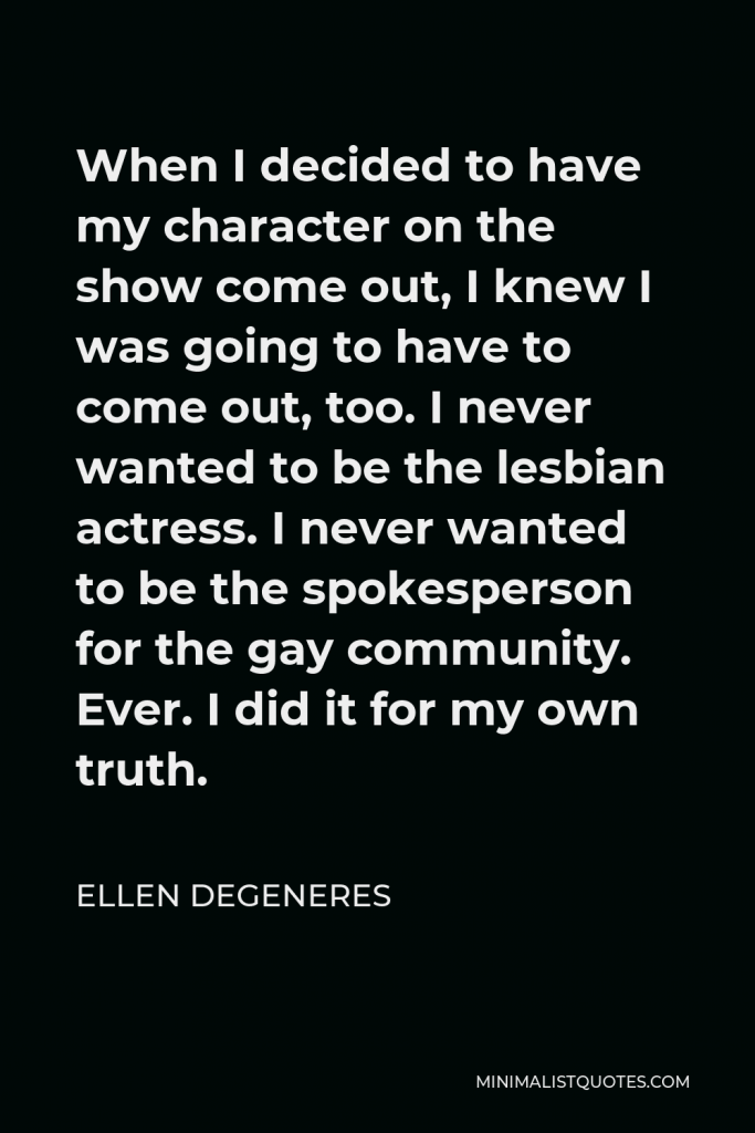 Ellen DeGeneres Quote - When I decided to have my character on the show come out, I knew I was going to have to come out, too. I never wanted to be the lesbian actress. I never wanted to be the spokesperson for the gay community. Ever. I did it for my own truth.