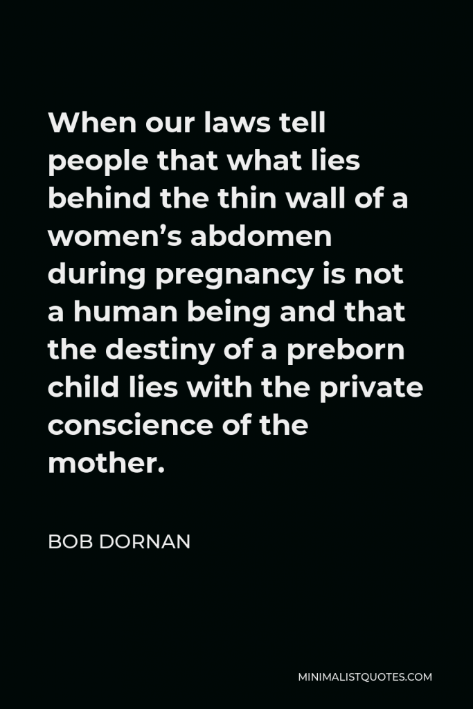 Bob Dornan Quote - When our laws tell people that what lies behind the thin wall of a women’s abdomen during pregnancy is not a human being and that the destiny of a preborn child lies with the private conscience of the mother.