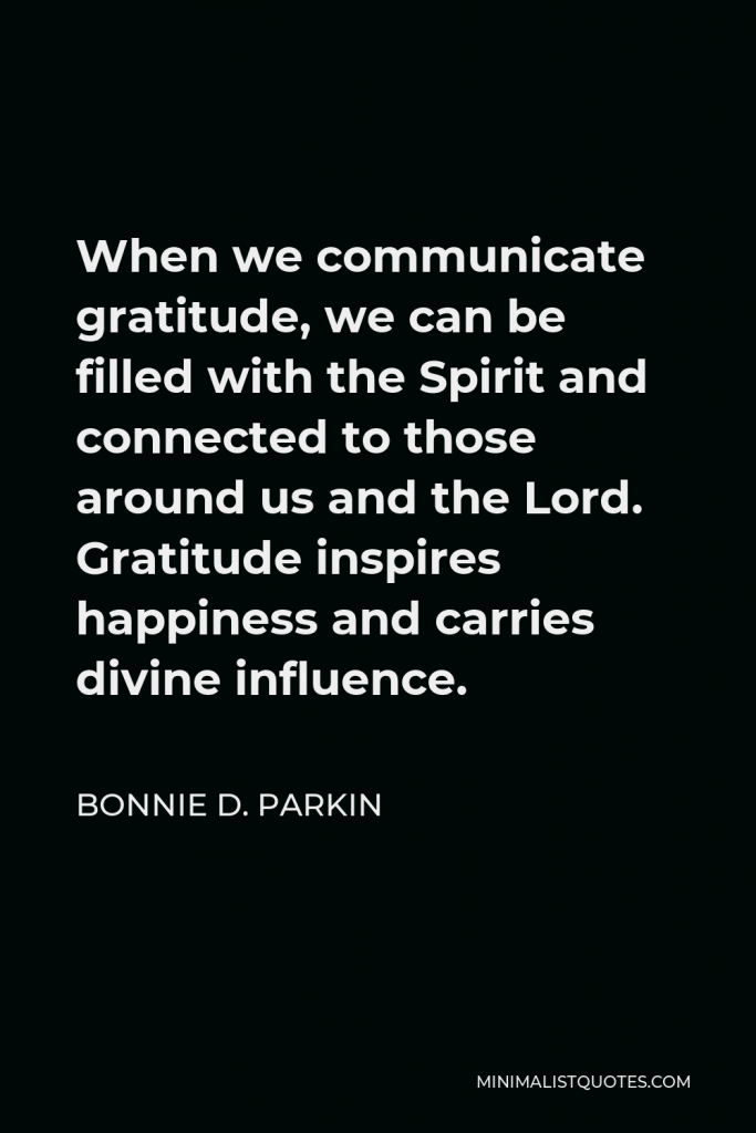 Bonnie D. Parkin Quote - When we communicate gratitude, we can be filled with the Spirit and connected to those around us and the Lord. Gratitude inspires happiness and carries divine influence.