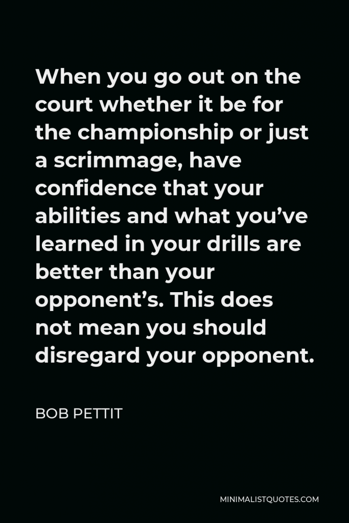 Bob Pettit Quote - When you go out on the court whether it be for the championship or just a scrimmage, have confidence that your abilities and what you’ve learned in your drills are better than your opponent’s. This does not mean you should disregard your opponent.