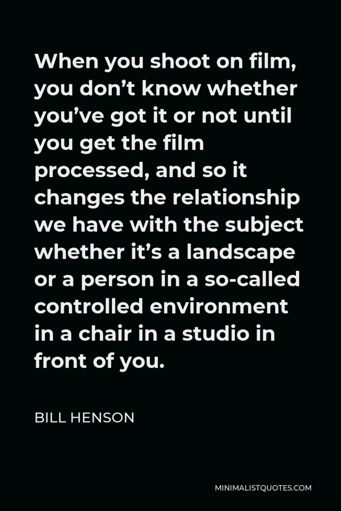 Bill Henson Quote - When you shoot on film, you don’t know whether you’ve got it or not until you get the film processed, and so it changes the relationship we have with the subject whether it’s a landscape or a person in a so-called controlled environment in a chair in a studio in front of you.