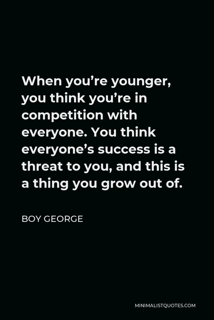Boy George Quote - When you’re younger, you think you’re in competition with everyone. You think everyone’s success is a threat to you, and this is a thing you grow out of.