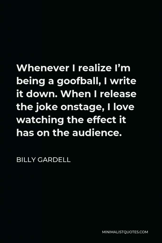 Billy Gardell Quote - Whenever I realize I’m being a goofball, I write it down. When I release the joke onstage, I love watching the effect it has on the audience.
