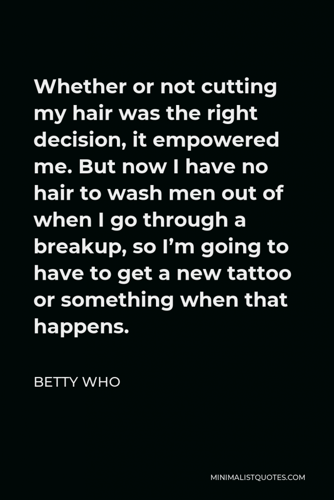 Betty Who Quote - Whether or not cutting my hair was the right decision, it empowered me. But now I have no hair to wash men out of when I go through a breakup, so I’m going to have to get a new tattoo or something when that happens.