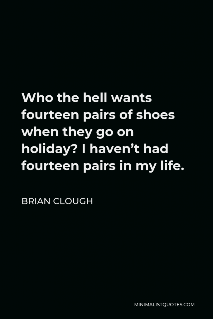 Brian Clough Quote - Who the hell wants fourteen pairs of shoes when they go on holiday? I haven’t had fourteen pairs in my life.