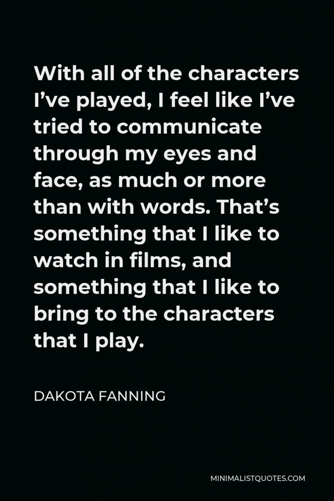 Dakota Fanning Quote - With all of the characters I’ve played, I feel like I’ve tried to communicate through my eyes and face, as much or more than with words. That’s something that I like to watch in films, and something that I like to bring to the characters that I play.