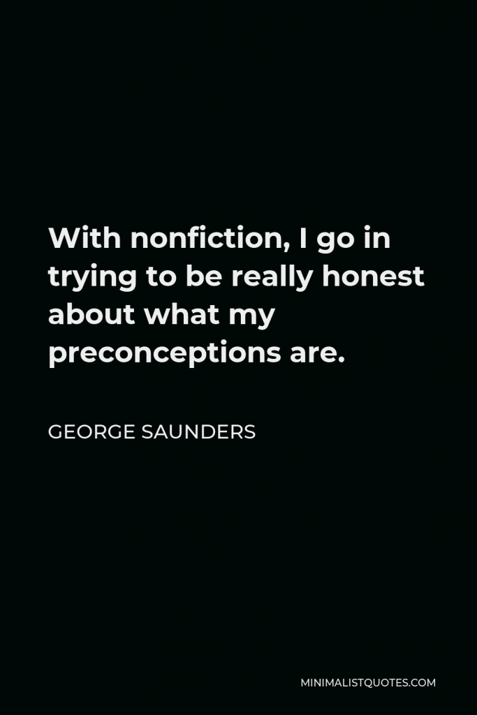 George Saunders Quote - With nonfiction, I go in trying to be really honest about what my preconceptions are.