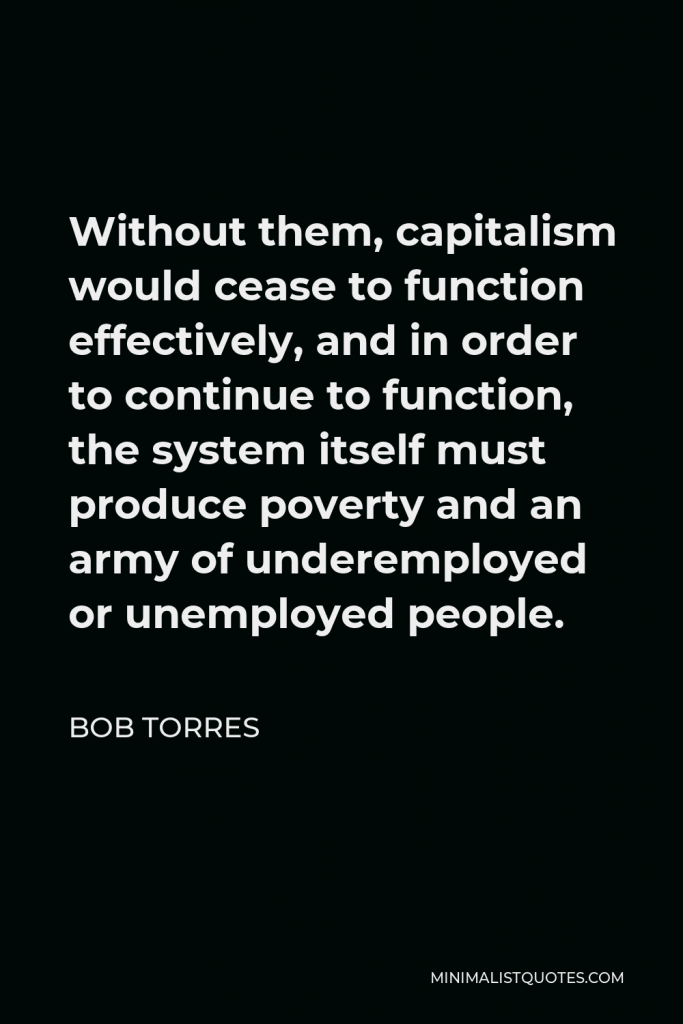 Bob Torres Quote - Without them, capitalism would cease to function effectively, and in order to continue to function, the system itself must produce poverty and an army of underemployed or unemployed people.