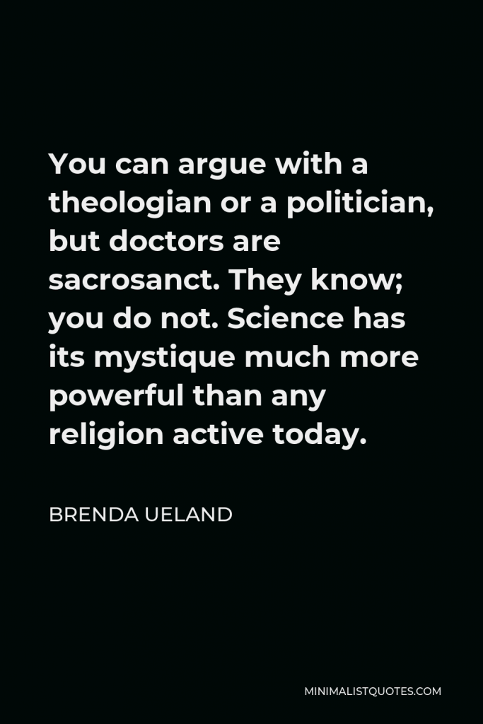 Brenda Ueland Quote - You can argue with a theologian or a politician, but doctors are sacrosanct. They know; you do not. Science has its mystique much more powerful than any religion active today.