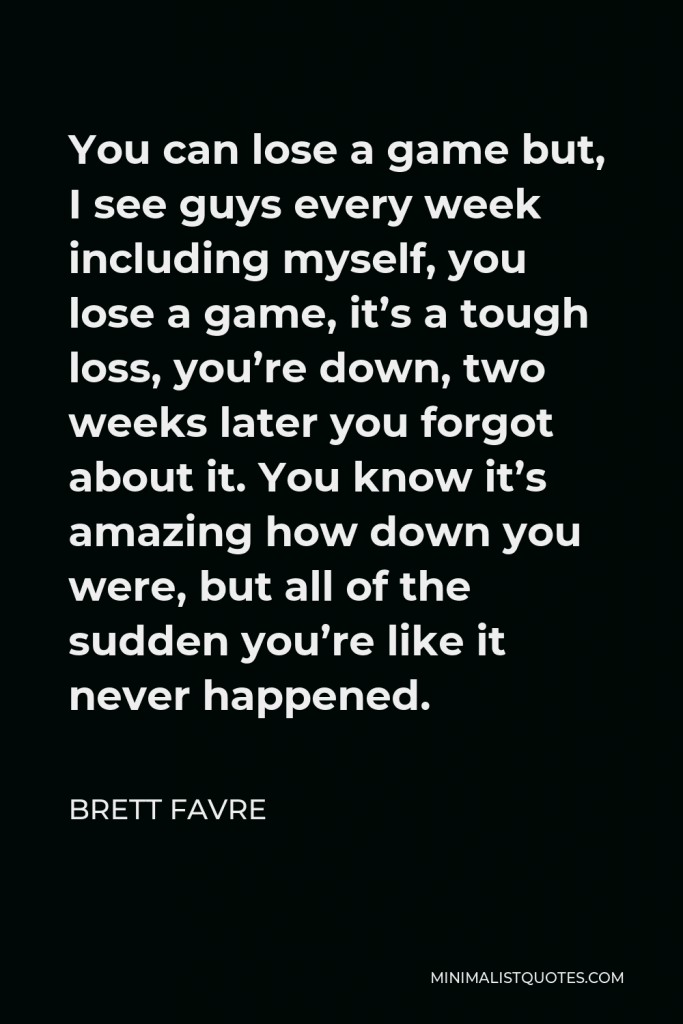 Brett Favre Quote - You can lose a game but, I see guys every week including myself, you lose a game, it’s a tough loss, you’re down, two weeks later you forgot about it. You know it’s amazing how down you were, but all of the sudden you’re like it never happened.