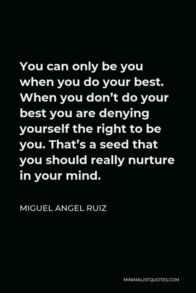 Miguel Angel Ruiz Quote - You can only be you when you do your best. When you don’t do your best you are denying yourself the right to be you. That’s a seed that you should really nurture in your mind.