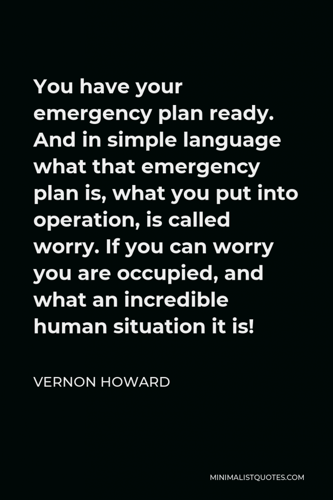 Vernon Howard Quote - You have your emergency plan ready. And in simple language what that emergency plan is, what you put into operation, is called worry. If you can worry you are occupied, and what an incredible human situation it is!