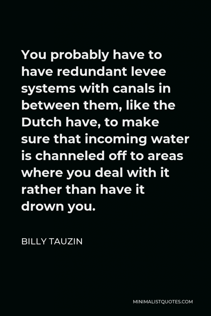 Billy Tauzin Quote - You probably have to have redundant levee systems with canals in between them, like the Dutch have, to make sure that incoming water is channeled off to areas where you deal with it rather than have it drown you.