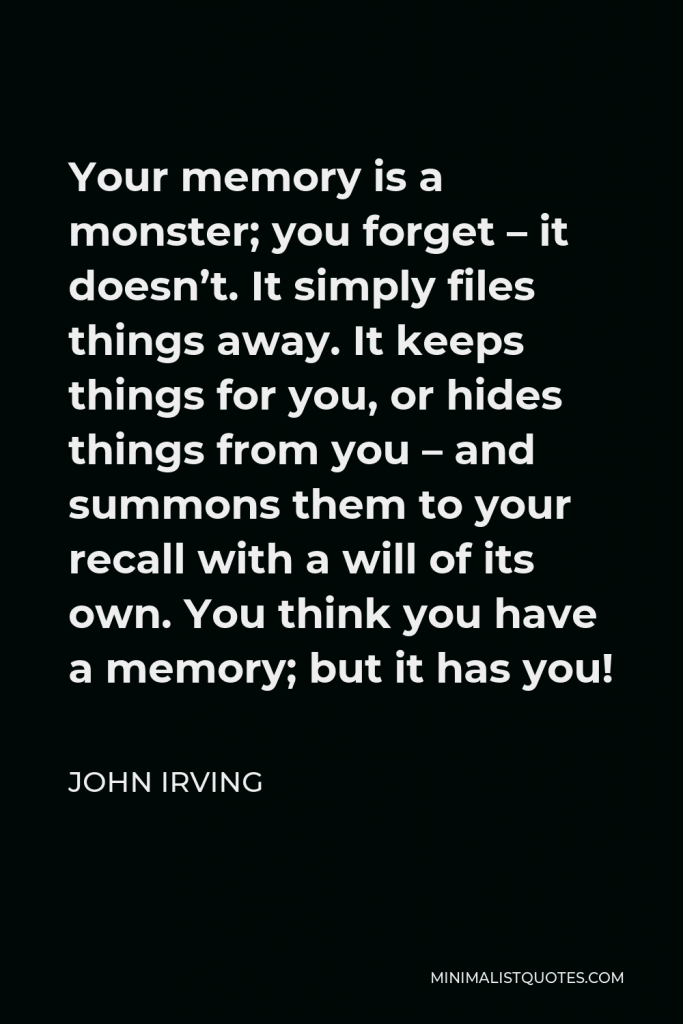 John Irving Quote - Your memory is a monster; you forget – it doesn’t. It simply files things away. It keeps things for you, or hides things from you – and summons them to your recall with a will of its own. You think you have a memory; but it has you!
