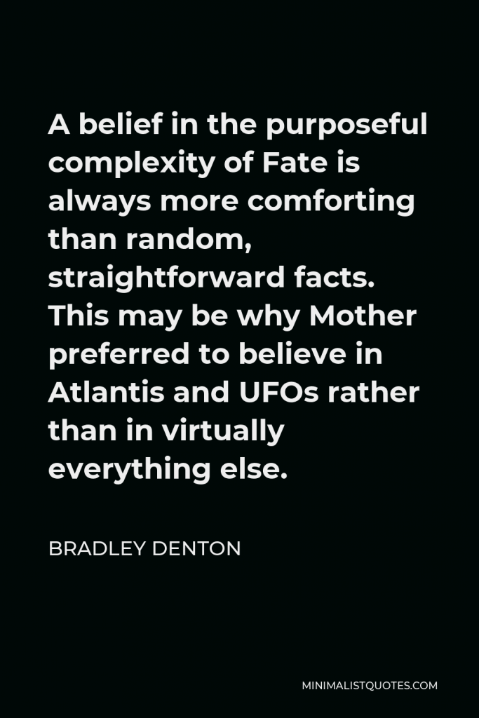 Bradley Denton Quote - A belief in the purposeful complexity of Fate is always more comforting than random, straightforward facts. This may be why Mother preferred to believe in Atlantis and UFOs rather than in virtually everything else.