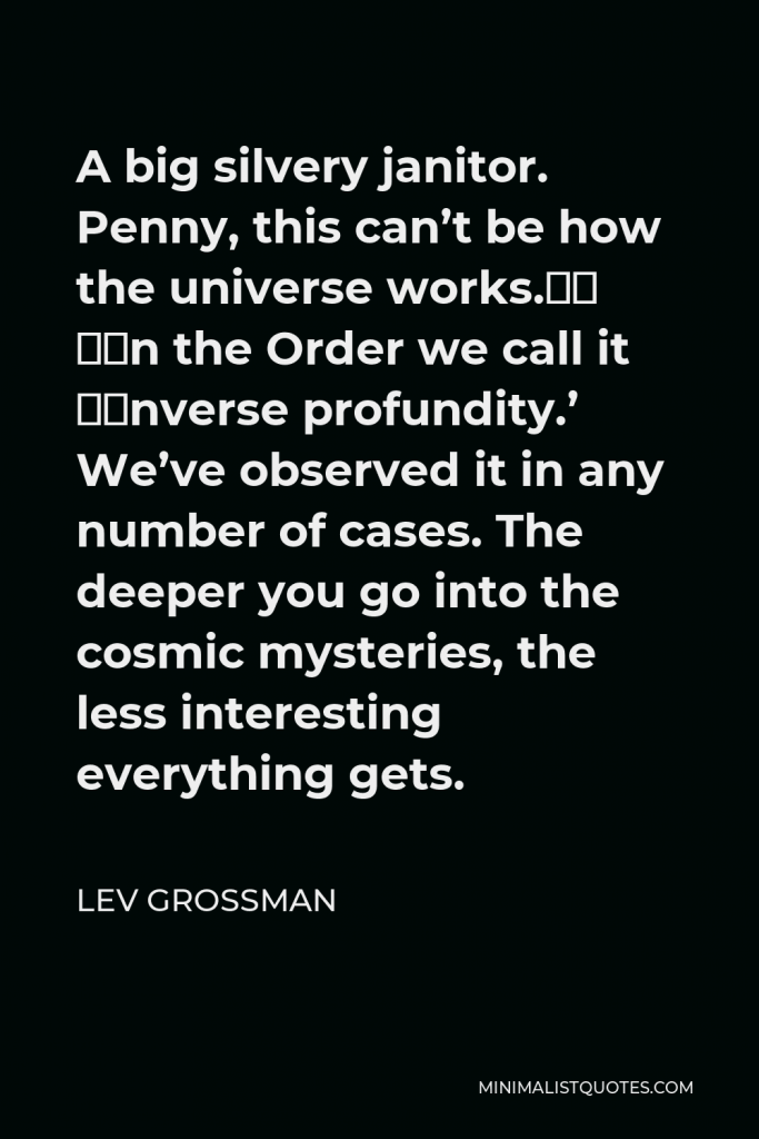 Lev Grossman Quote - A big silvery janitor. Penny, this can’t be how the universe works.” “In the Order we call it ‘inverse profundity.’ We’ve observed it in any number of cases. The deeper you go into the cosmic mysteries, the less interesting everything gets.