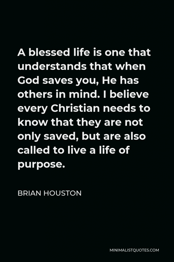 Brian Houston Quote - A blessed life is one that understands that when God saves you, He has others in mind. I believe every Christian needs to know that they are not only saved, but are also called to live a life of purpose.