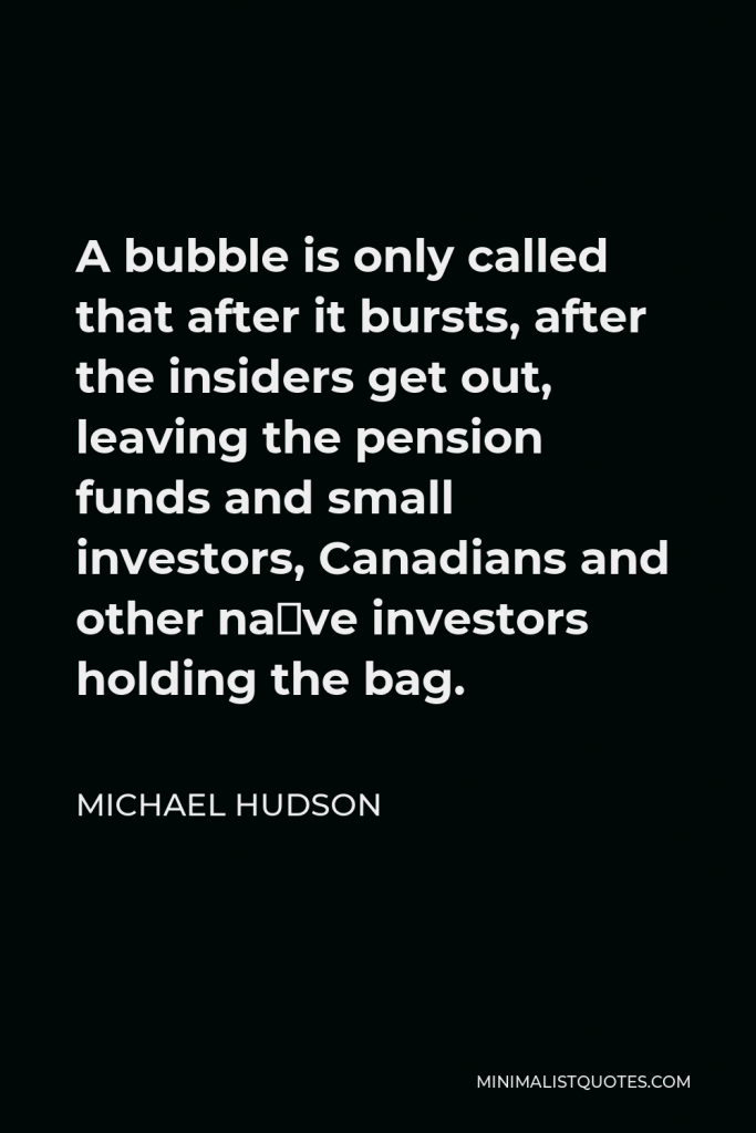 Michael Hudson Quote - A bubble is only called that after it bursts, after the insiders get out, leaving the pension funds and small investors, Canadians and other naïve investors holding the bag.