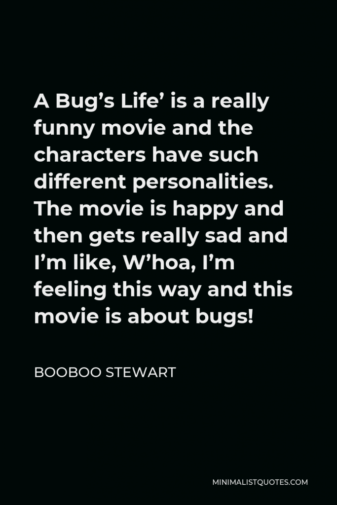 Booboo Stewart Quote - A Bug’s Life’ is a really funny movie and the characters have such different personalities. The movie is happy and then gets really sad and I’m like, W’hoa, I’m feeling this way and this movie is about bugs!