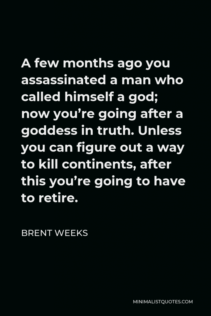 Brent Weeks Quote - A few months ago you assassinated a man who called himself a god; now you’re going after a goddess in truth. Unless you can figure out a way to kill continents, after this you’re going to have to retire.