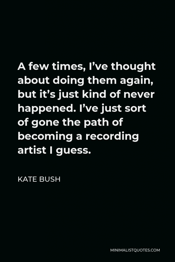 Kate Bush Quote - A few times, I’ve thought about doing them again, but it’s just kind of never happened. I’ve just sort of gone the path of becoming a recording artist I guess.