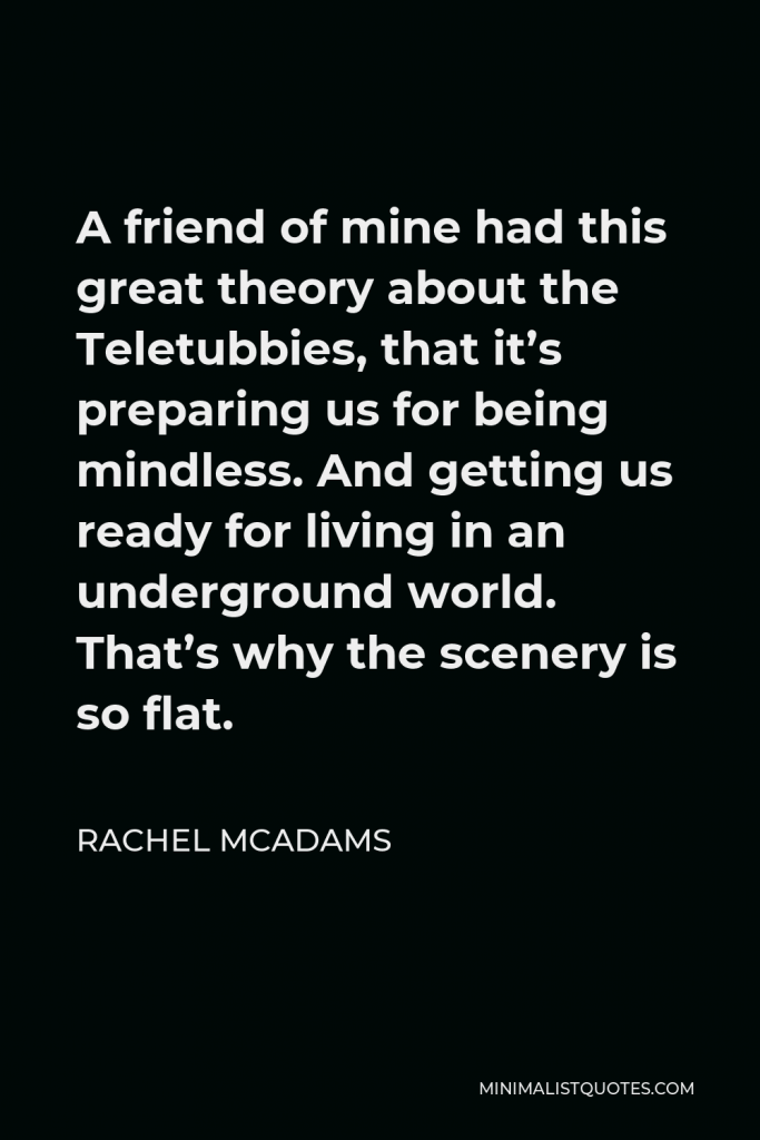 Rachel McAdams Quote - A friend of mine had this great theory about the Teletubbies, that it’s preparing us for being mindless. And getting us ready for living in an underground world. That’s why the scenery is so flat.