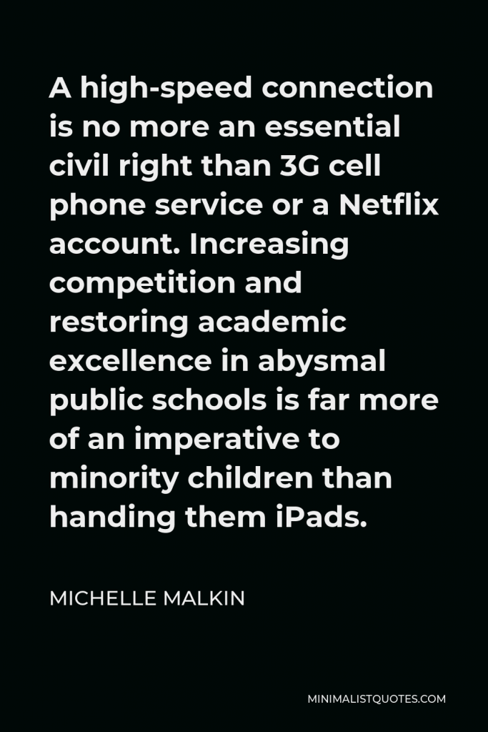 Michelle Malkin Quote - A high-speed connection is no more an essential civil right than 3G cell phone service or a Netflix account. Increasing competition and restoring academic excellence in abysmal public schools is far more of an imperative to minority children than handing them iPads.