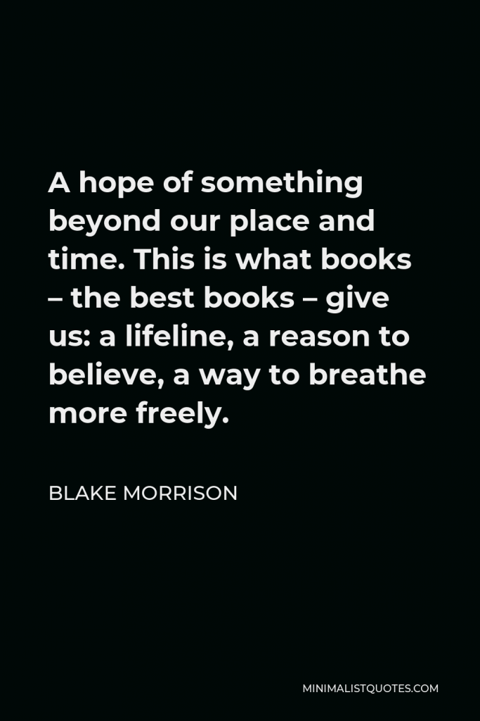 Blake Morrison Quote - A hope of something beyond our place and time. This is what books – the best books – give us: a lifeline, a reason to believe, a way to breathe more freely.