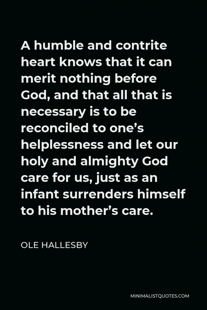 Ole Hallesby Quote - A humble and contrite heart knows that it can merit nothing before God, and that all that is necessary is to be reconciled to one’s helplessness and let our holy and almighty God care for us, just as an infant surrenders himself to his mother’s care.