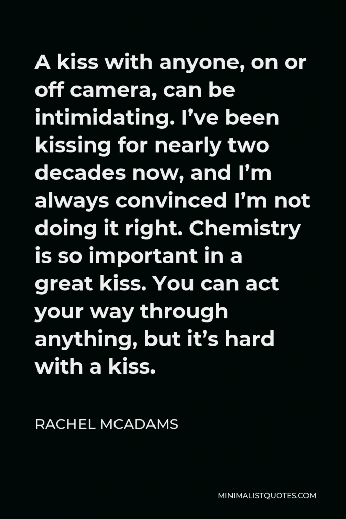 Rachel McAdams Quote - A kiss with anyone, on or off camera, can be intimidating. I’ve been kissing for nearly two decades now, and I’m always convinced I’m not doing it right. Chemistry is so important in a great kiss. You can act your way through anything, but it’s hard with a kiss.