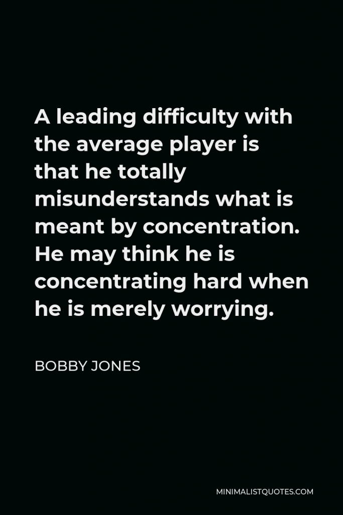 Bobby Jones Quote - A leading difficulty with the average player is that he totally misunderstands what is meant by concentration. He may think he is concentrating hard when he is merely worrying.
