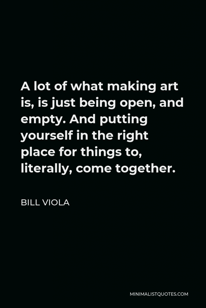 Bill Viola Quote - A lot of what making art is, is just being open, and empty. And putting yourself in the right place for things to, literally, come together.
