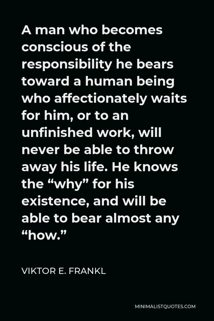 Viktor E. Frankl Quote - A man who becomes conscious of the responsibility he bears toward a human being who affectionately waits for him, or to an unfinished work, will never be able to throw away his life. He knows the “why” for his existence, and will be able to bear almost any “how.”