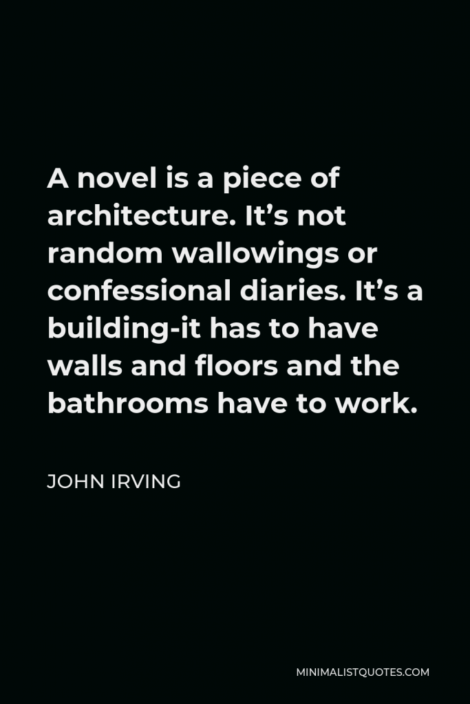 John Irving Quote - A novel is a piece of architecture. It’s not random wallowings or confessional diaries. It’s a building-it has to have walls and floors and the bathrooms have to work.