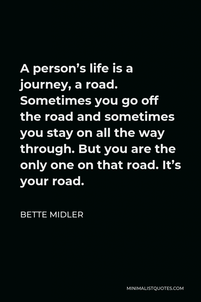 Bette Midler Quote - A person’s life is a journey, a road. Sometimes you go off the road and sometimes you stay on all the way through. But you are the only one on that road. It’s your road.