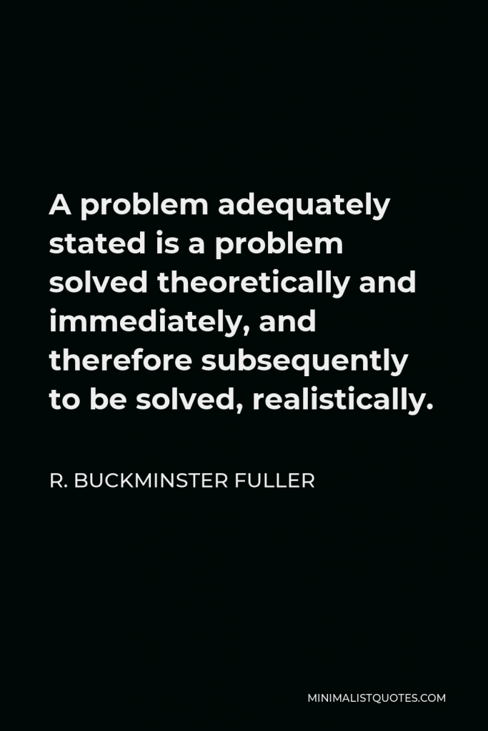 R. Buckminster Fuller Quote - A problem adequately stated is a problem solved theoretically and immediately, and therefore subsequently to be solved, realistically.